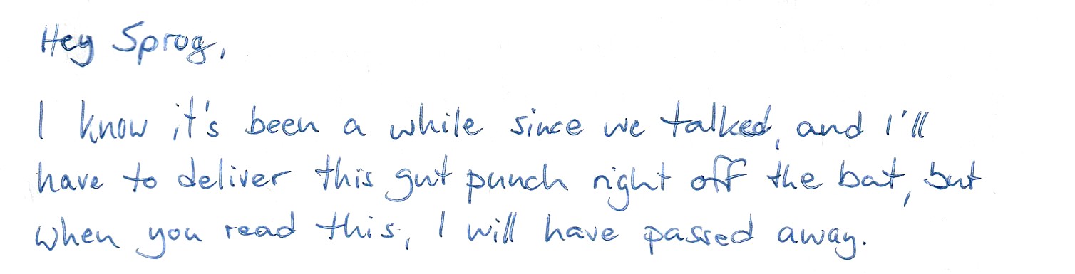 Hey Sprog, I know it's been a while since we talked and I'll have to deliver this gut punch right off the bat, but when you read this, I will have passed away.