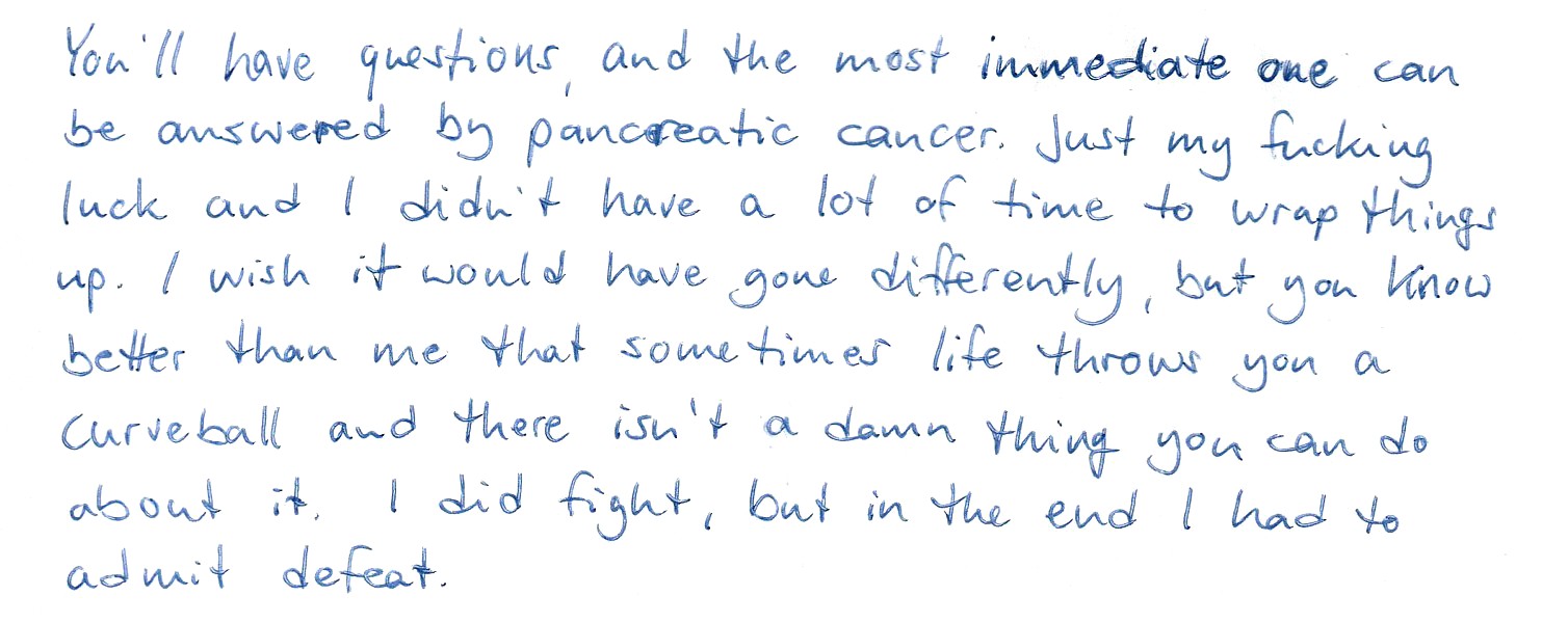 You'll have questions, and the most immediate one can be answered by pancreatic cancer. Just my fucking luck and I didn't have a lot of time to wrap things up. I wish it would have gone differently, but you know better than me that sometimes life throws you a curveball and there isn't a damn thing you can do about it. I did fight, but in the end I had to admit defeat.